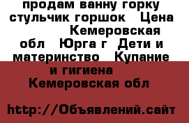 продам ванну горку стульчик горшок › Цена ­ 1 000 - Кемеровская обл., Юрга г. Дети и материнство » Купание и гигиена   . Кемеровская обл.